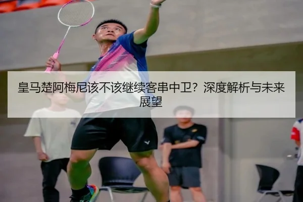 皇马楚阿梅尼该不该继续客串中卫？深度解析与未来展望