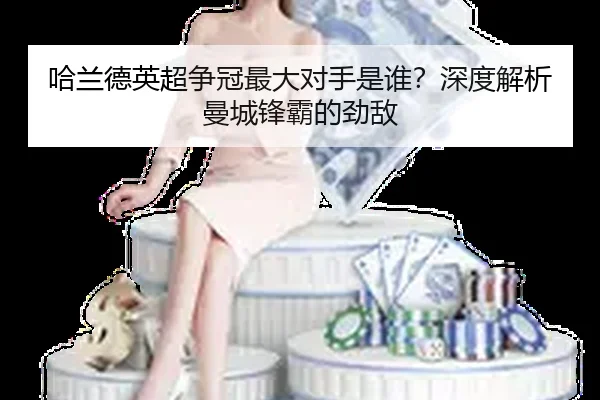 哈兰德英超争冠最大对手是谁？深度解析曼城锋霸的劲敌