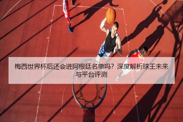 梅西世界杯后还会进阿根廷名单吗？深度解析球王未来与平台评测 - Kaiyun