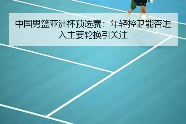 中国男篮亚洲杯预选赛：年轻控卫能否进入主要轮换引关注