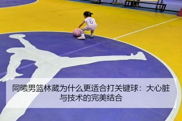 同曦男篮林葳为什么更适合打关键球：大心脏与技术的完美结合