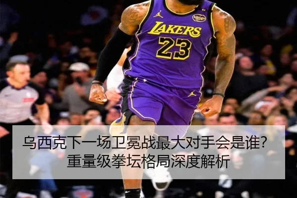 乌西克下一场卫冕战最大对手会是谁？重量级拳坛格局深度解析