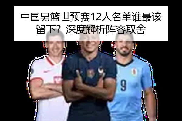 中国男篮世预赛12人名单谁最该留下？深度解析阵容取舍（Kaiyun）