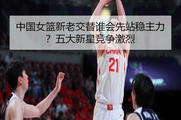 中国女篮新老交替谁会先站稳主力？五大新星竞争激烈