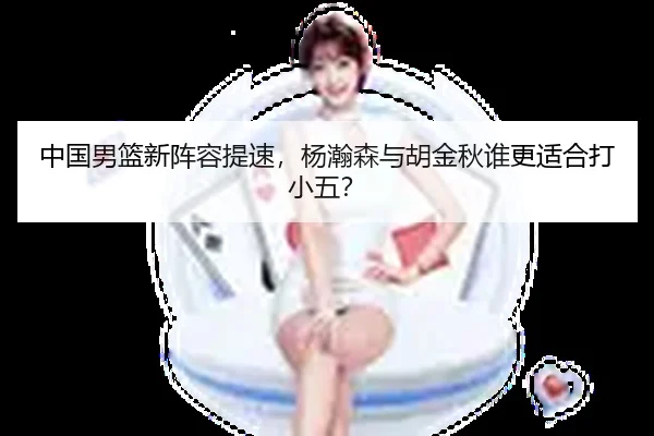 中国男篮新阵容提速，杨瀚森与胡金秋谁更适合打小五？